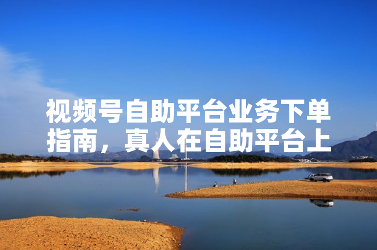 视频号自助平台业务下单指南，真人在自助平台上按流程操作下单。
