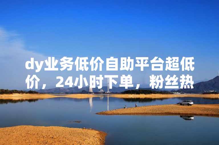 dy业务低价自助平台超低价，24小时下单，粉丝热血重燃！