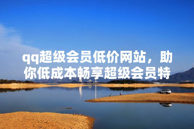 qq超级会员低价网站，助你低成本畅享超级会员特权。