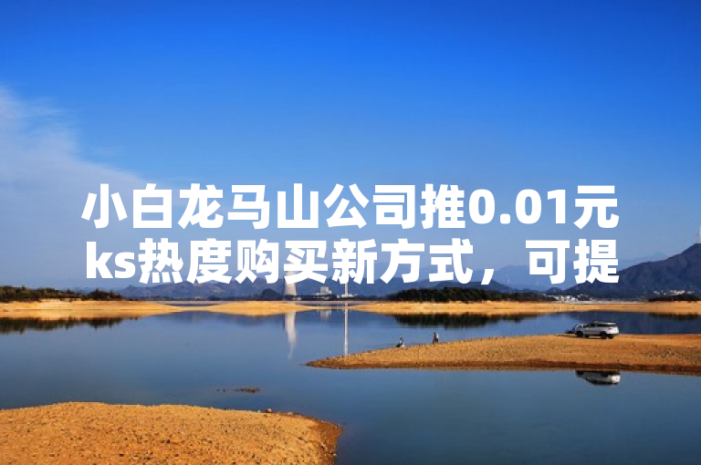 小白龙马山公司推0.01元ks热度购买新方式，可提升关注度。