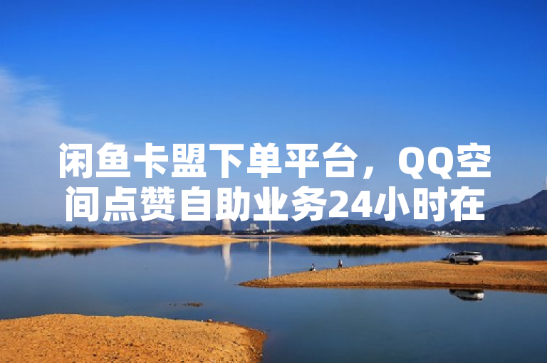 闲鱼卡盟下单平台，QQ空间点赞自助业务24小时在线。