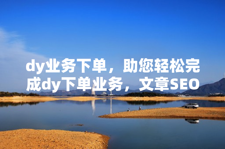 dy业务下单，助您轻松完成dy下单业务，文章SEO助力推广。