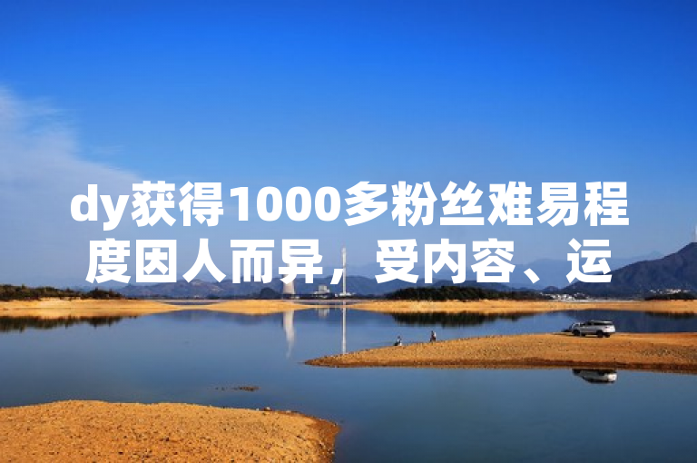 dy获得1000多粉丝难易程度因人而异，受内容、运营等因素影响。