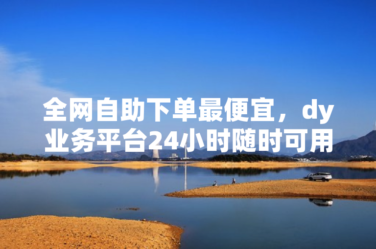 全网自助下单最便宜，dy业务平台24小时随时可用。