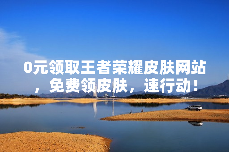 0元领取王者荣耀皮肤网站，免费领皮肤，速行动！