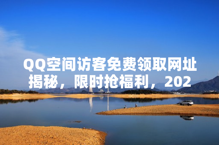 QQ空间访客免费领取网址揭秘，限时抢福利，2024必学！